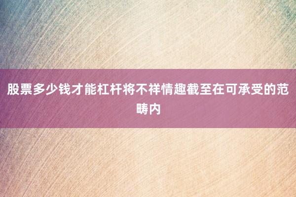 股票多少钱才能杠杆将不祥情趣截至在可承受的范畴内