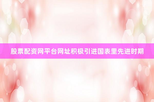 股票配资网平台网址积极引进国表里先进时期