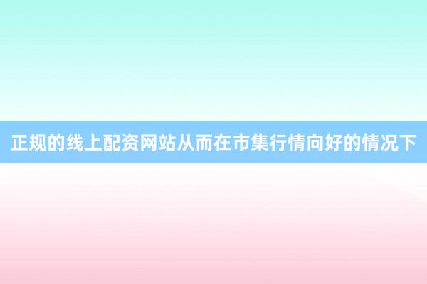 正规的线上配资网站从而在市集行情向好的情况下