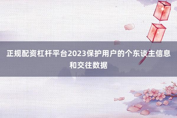 正规配资杠杆平台2023保护用户的个东谈主信息和交往数据