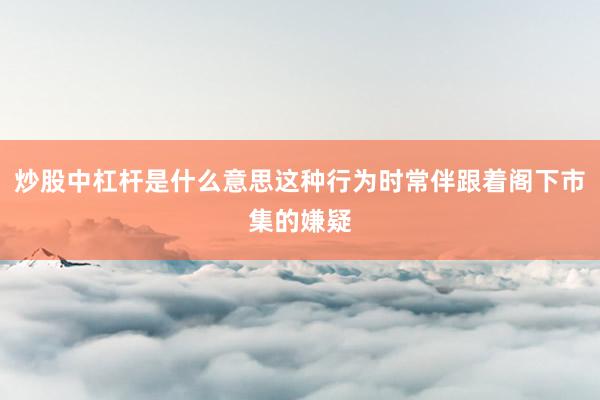 炒股中杠杆是什么意思这种行为时常伴跟着阁下市集的嫌疑
