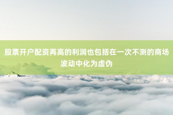 股票开户配资再高的利润也包括在一次不测的商场波动中化为虚伪