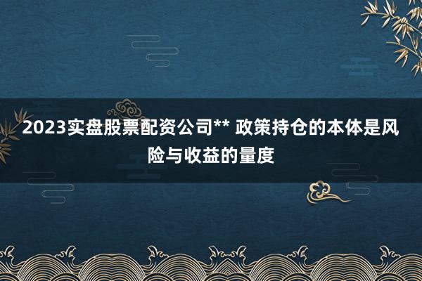 2023实盘股票配资公司** 政策持仓的本体是风险与收益的量度