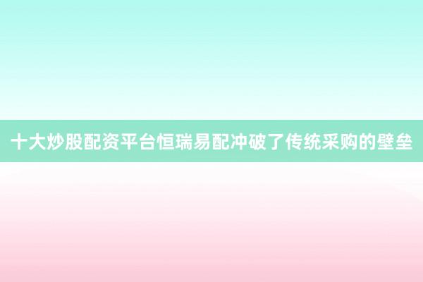 十大炒股配资平台恒瑞易配冲破了传统采购的壁垒