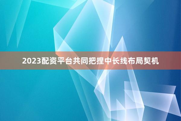 2023配资平台共同把捏中长线布局契机