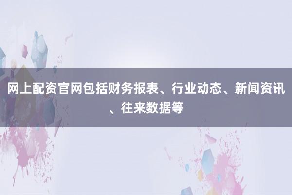 网上配资官网包括财务报表、行业动态、新闻资讯、往来数据等