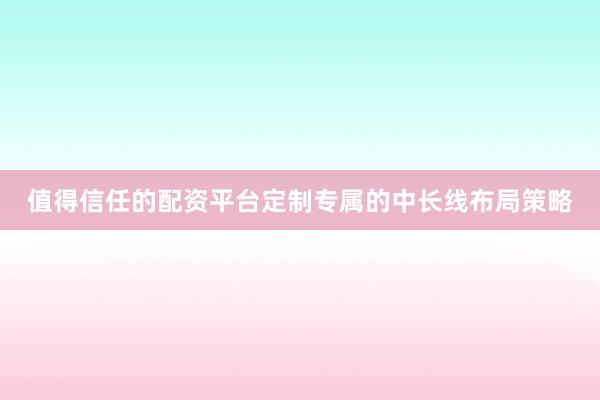 值得信任的配资平台定制专属的中长线布局策略