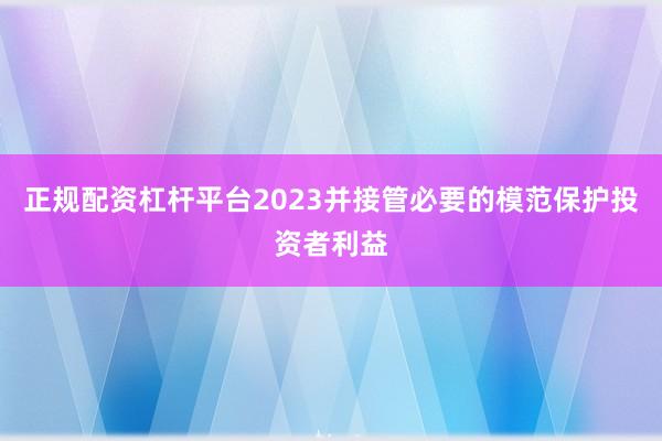 正规配资杠杆平台2023并接管必要的模范保护投资者利益