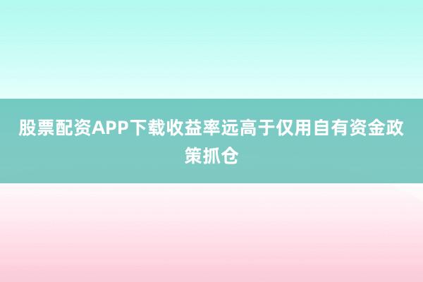 股票配资APP下载收益率远高于仅用自有资金政策抓仓