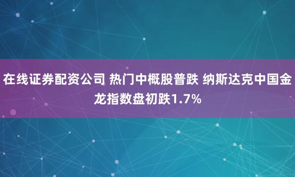 在线证券配资公司 热门中概股普跌 纳斯达克中国金龙指数盘初跌1.7%