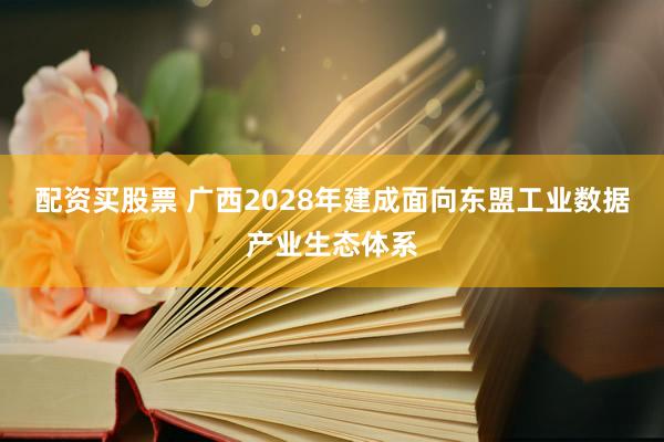 配资买股票 广西2028年建成面向东盟工业数据产业生态体系