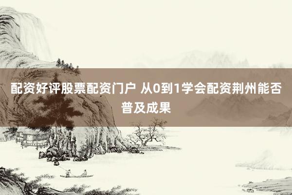 配资好评股票配资门户 从0到1学会配资荆州能否普及成果