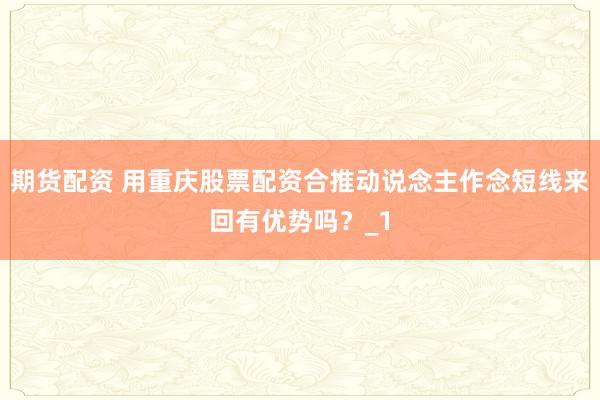 期货配资 用重庆股票配资合推动说念主作念短线来回有优势吗？_1