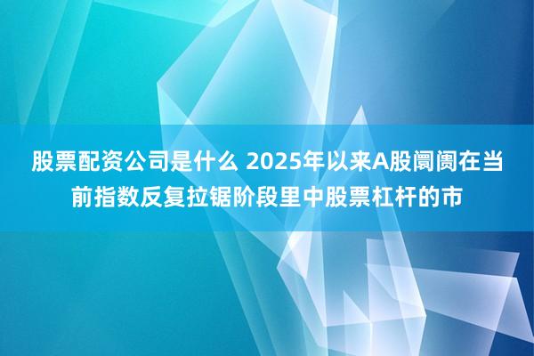 股票配资公司是什么 2025年以来A股阛阓在当前指数反复拉锯阶段里中股票杠杆的市