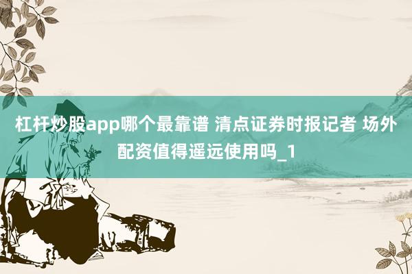 杠杆炒股app哪个最靠谱 清点证券时报记者 场外配资值得遥远使用吗_1